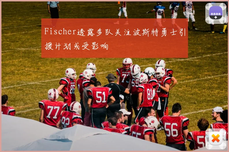Fischer透露多队关注波斯特勇士引援计划或受影响