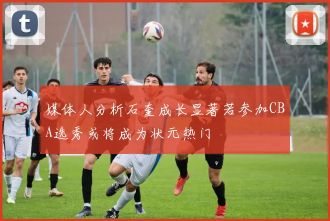 媒体人分析石奎成长显著若参加CBA选秀或将成为状元热门