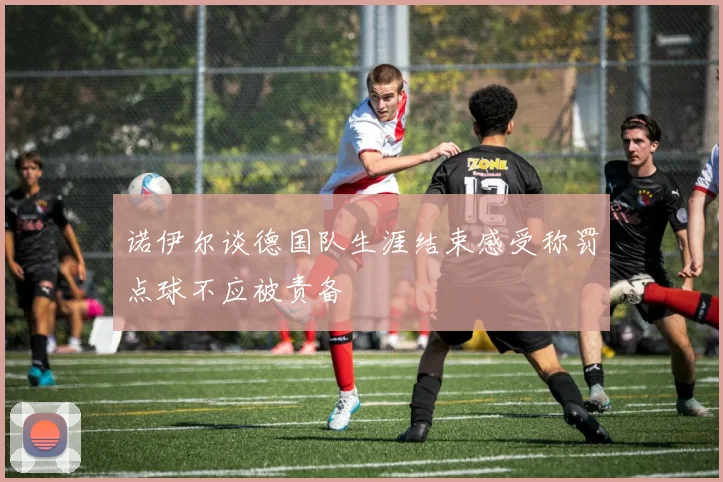 诺伊尔谈德国队生涯结束感受称罚点球不应被责备