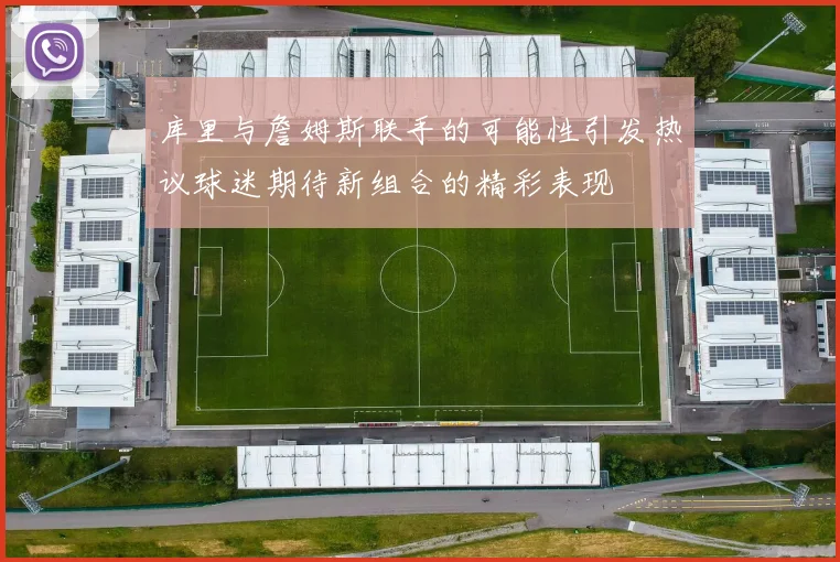 库里与詹姆斯联手的可能性引发热议球迷期待新组合的精彩表现