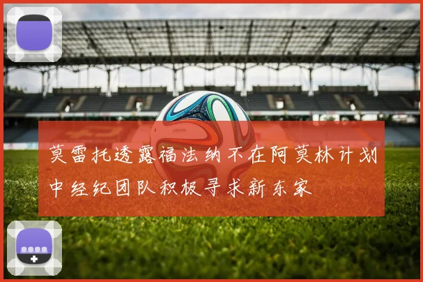莫雷托透露福法纳不在阿莫林计划中经纪团队积极寻求新东家