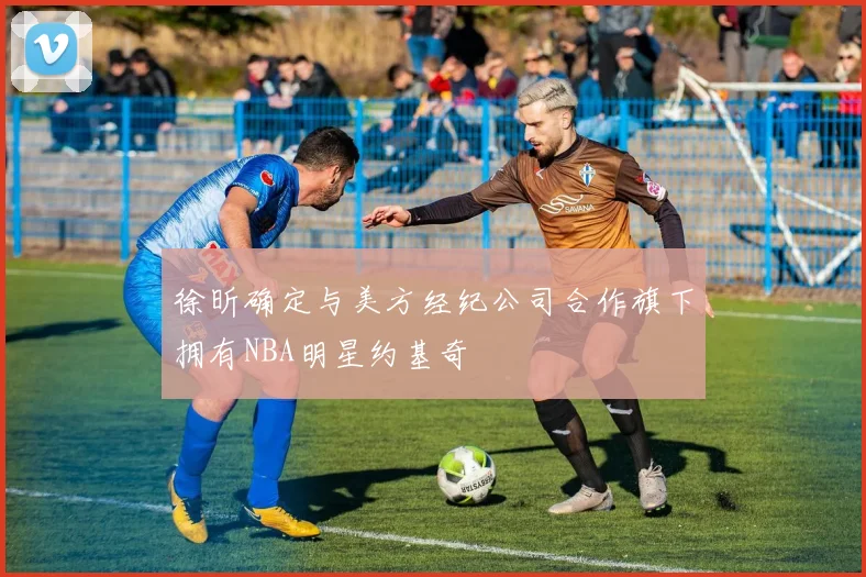 徐昕确定与美方经纪公司合作旗下拥有NBA明星约基奇
