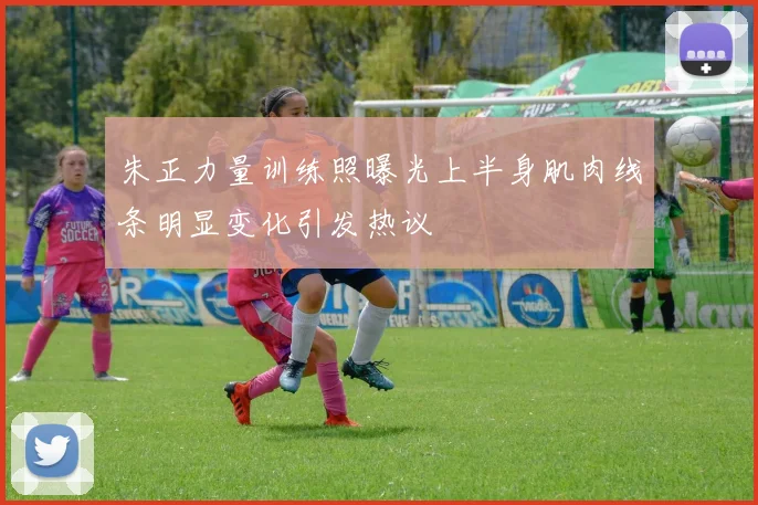 朱正力量训练照曝光上半身肌肉线条明显变化引发热议