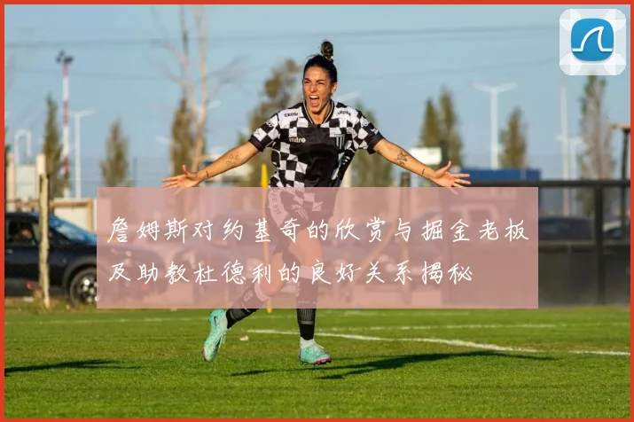 詹姆斯对约基奇的欣赏与掘金老板及助教杜德利的良好关系揭秘