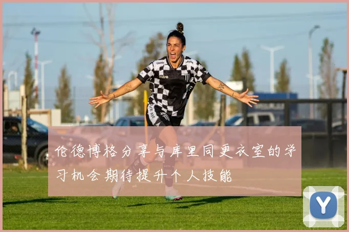 伦德博格分享与库里同更衣室的学习机会期待提升个人技能