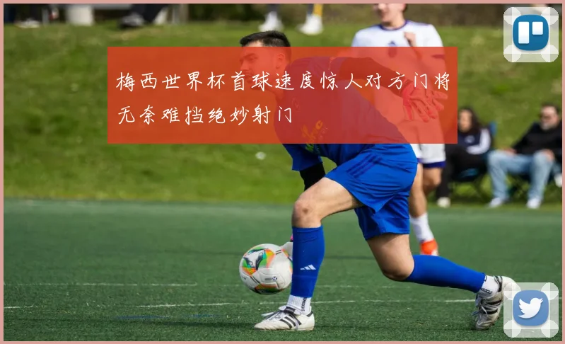 梅西世界杯首球速度惊人对方门将无奈难挡绝妙射门