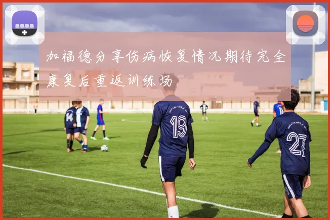 加福德分享伤病恢复情况期待完全康复后重返训练场