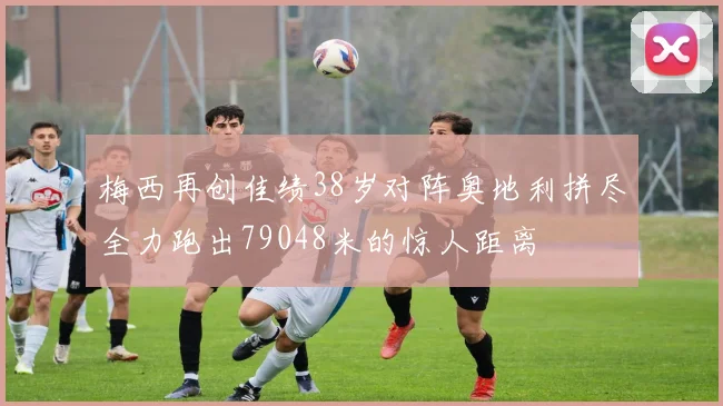 梅西再创佳绩38岁对阵奥地利拼尽全力跑出79048米的惊人距离