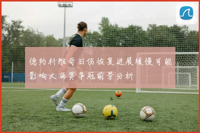 德约科维奇旧伤恢复进展缓慢可能影响大满贯争冠前景分析