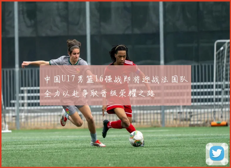 中国U17男篮16强战即将迎战法国队全力以赴争取晋级荣耀之路