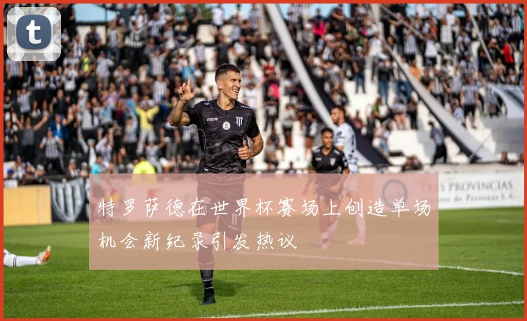 特罗萨德在世界杯赛场上创造单场机会新纪录引发热议