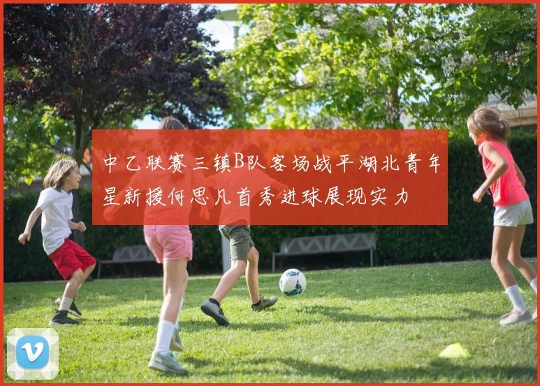 中乙联赛三镇B队客场战平湖北青年星新援何思凡首秀进球展现实力