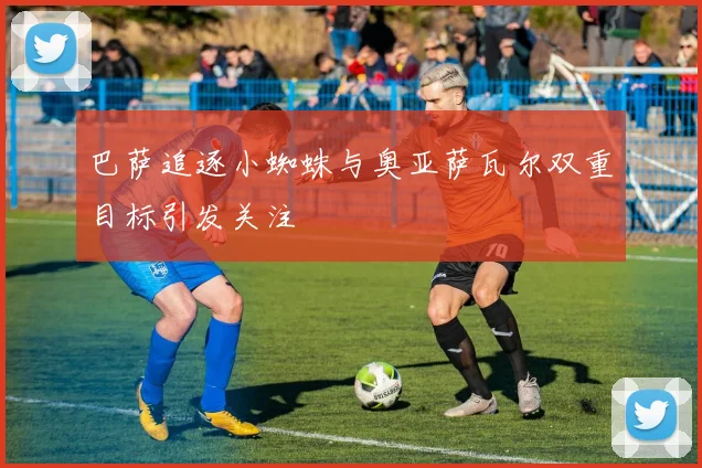 巴萨追逐小蜘蛛与奥亚萨瓦尔双重目标引发关注