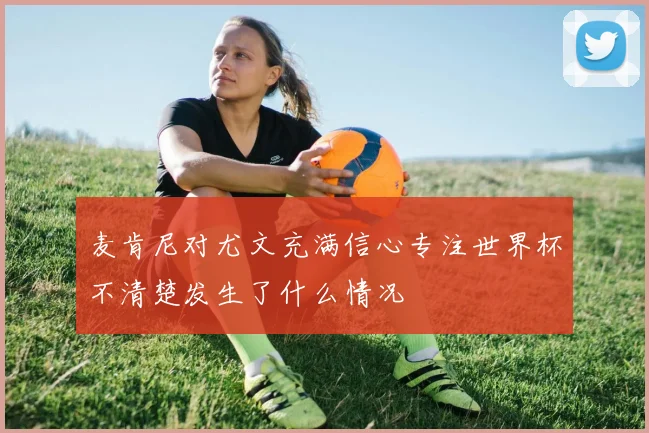 麦肯尼对尤文充满信心专注世界杯不清楚发生了什么情况