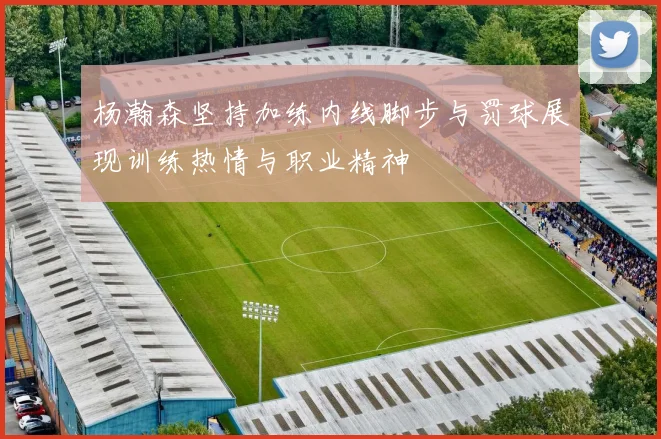 杨瀚森坚持加练内线脚步与罚球展现训练热情与职业精神